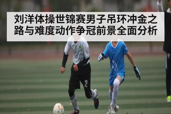 刘洋体操世锦赛男子吊环冲金之路与难度动作争冠前景全面分析