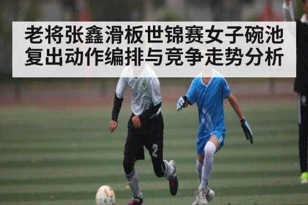 老将张鑫滑板世锦赛女子碗池复出动作编排与竞争走势分析
