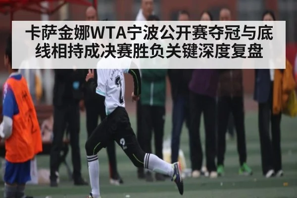 卡萨金娜WTA宁波公开赛夺冠与底线相持成决赛胜负关键深度复盘