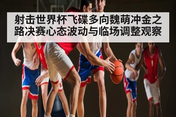 射击世界杯飞碟多向魏萌冲金之路决赛心态波动与临场调整观察